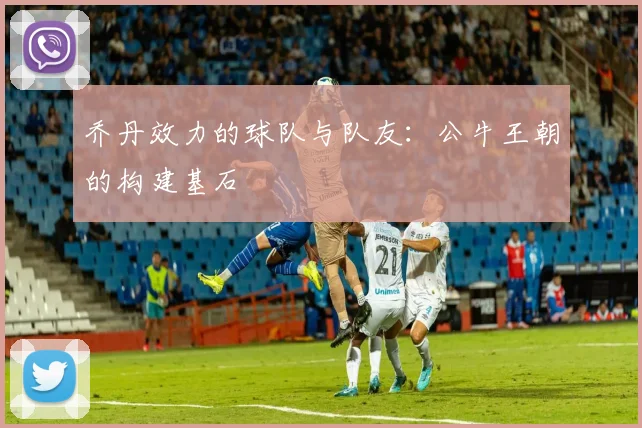 乔丹效力的球队与队友:公牛王朝的构建基石