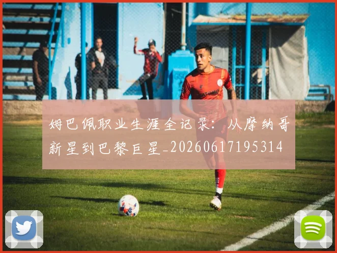 姆巴佩职业生涯全记录:从摩纳哥新星到巴黎巨星_20260617195314