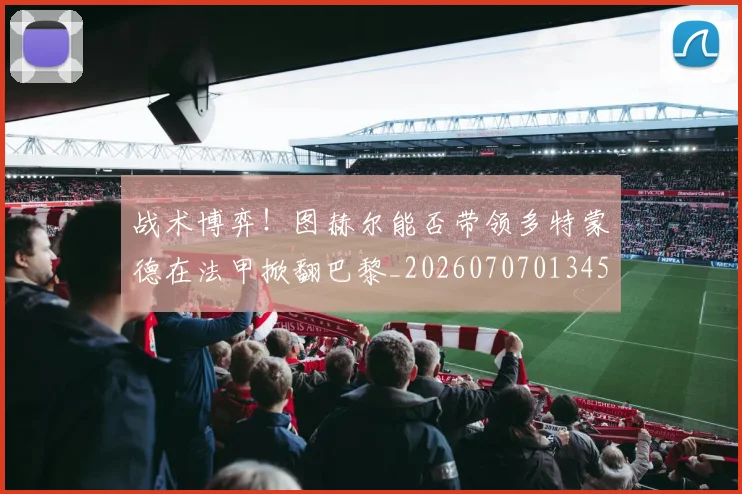 战术博弈!图赫尔能否带领多特蒙德在法甲掀翻巴黎_20260707013457_20260723181539