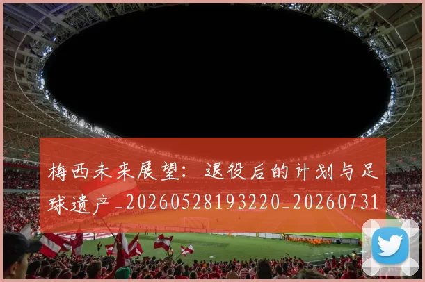 梅西未来展望:退役后的计划与足球遗产_20260528193220_20260731181821
