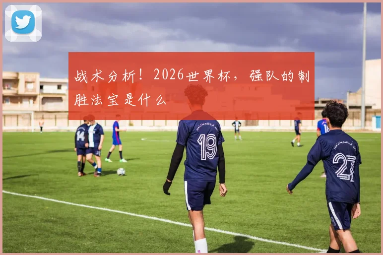 战术分析！2026世界杯，强队的制胜法宝是什么