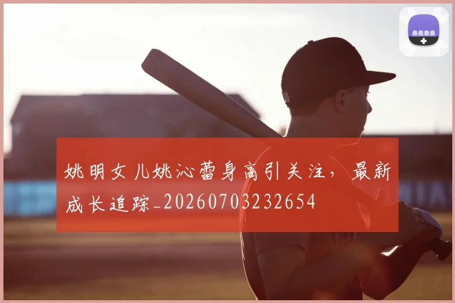 姚明女儿姚沁蕾身高引关注,最新成长追踪_20260703232654