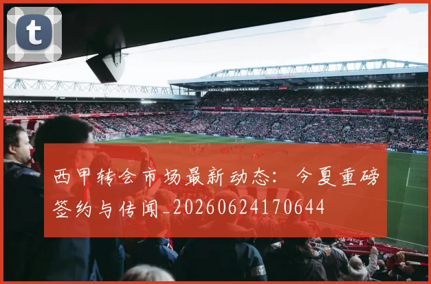西甲转会市场最新动态:今夏重磅签约与传闻_20260624170644