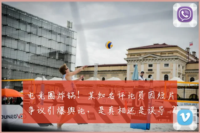 电竞圈炸锅!某知名评论员因短片争议引爆舆论,是真相还是误导_20260708193056