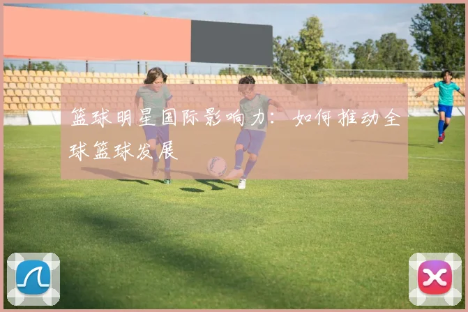 篮球明星国际影响力：如何推动全球篮球发展
