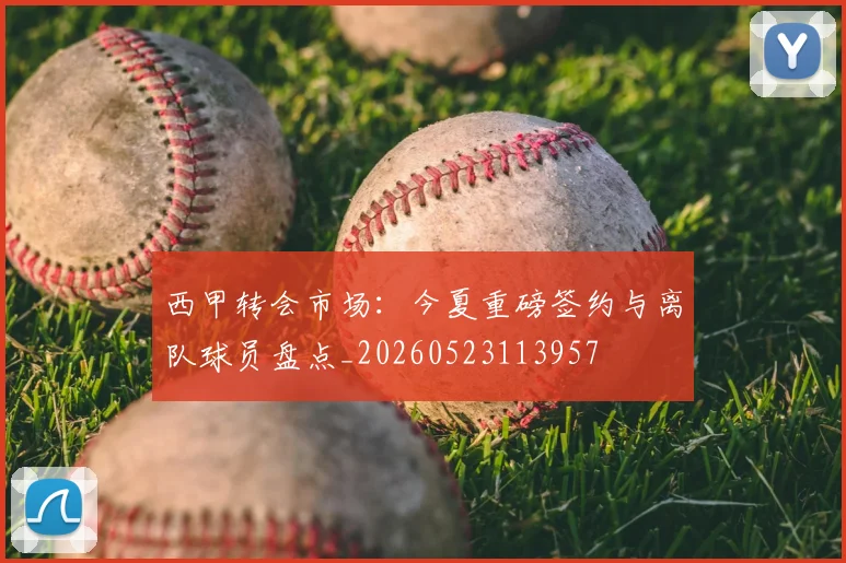 西甲转会市场:今夏重磅签约与离队球员盘点_20260523113957