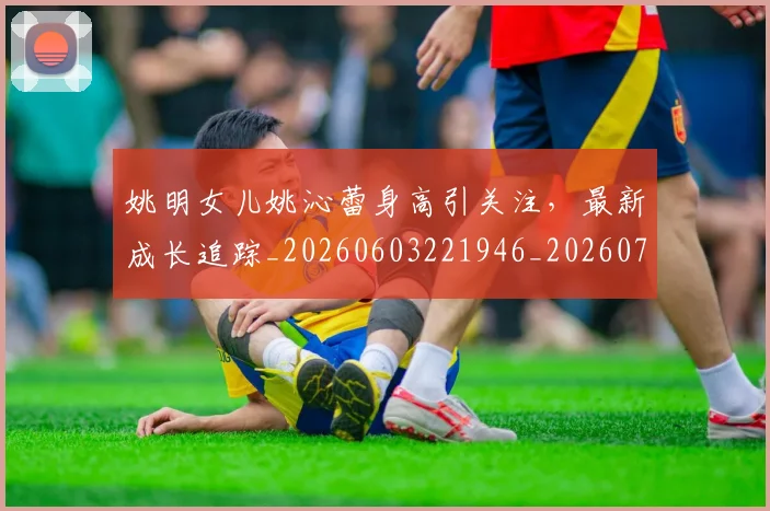 姚明女儿姚沁蕾身高引关注,最新成长追踪_20260603221946_20260703232654_20260720191646