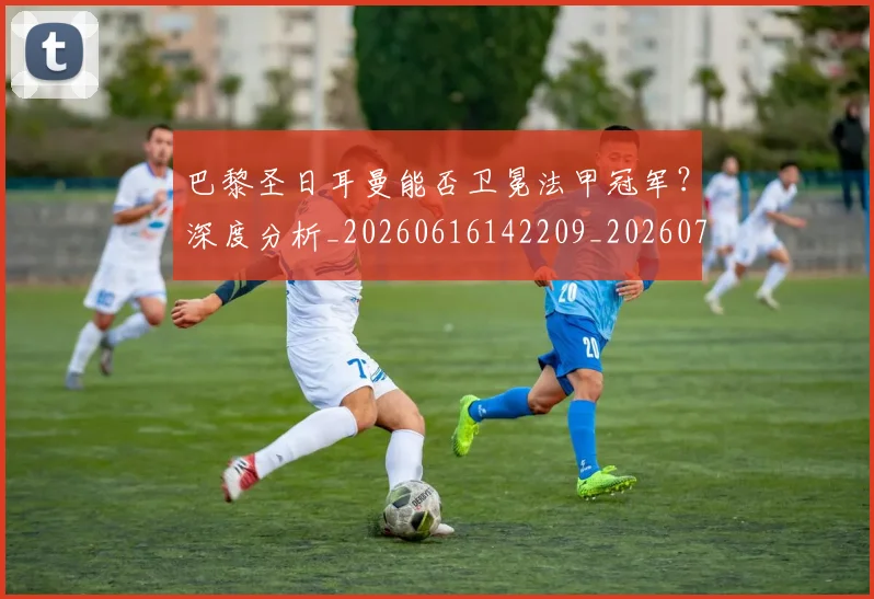巴黎圣日耳曼能否卫冕法甲冠军？深度分析_20260616142209_20260722154607