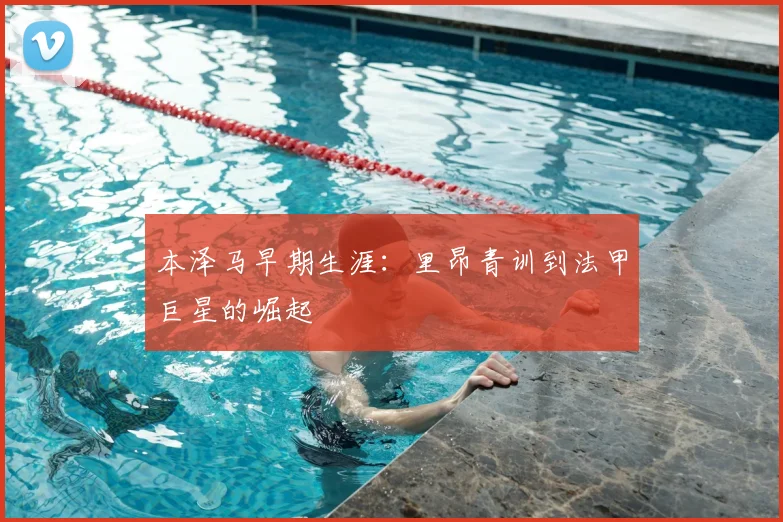 本泽马早期生涯：里昂青训到法甲巨星的崛起