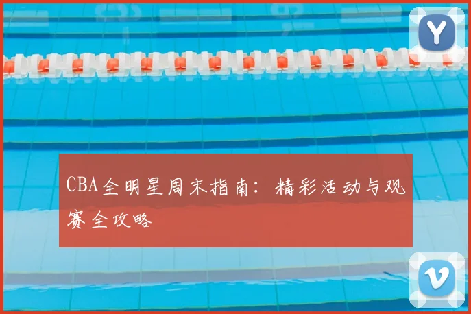 CBA全明星周末指南：精彩活动与观赛全攻略