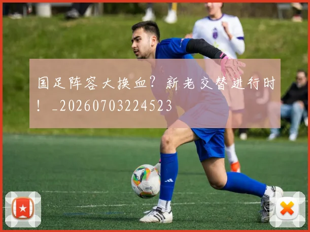 国足阵容大换血?新老交替进行时!_20260703224523