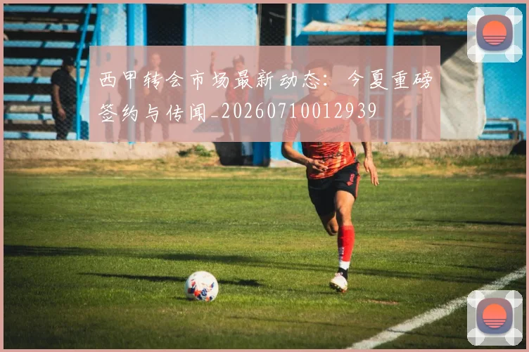 西甲转会市场最新动态:今夏重磅签约与传闻_20260710012939