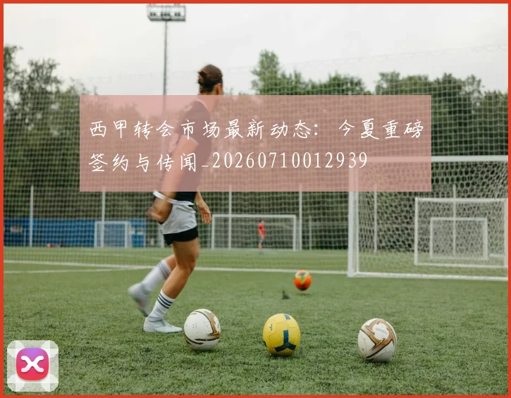 西甲转会市场最新动态:今夏重磅签约与传闻_20260710012939
