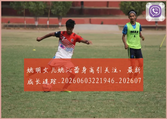 姚明女儿姚沁蕾身高引关注,最新成长追踪_20260603221946_20260703232654_20260720191646