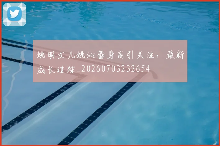 姚明女儿姚沁蕾身高引关注,最新成长追踪_20260703232654