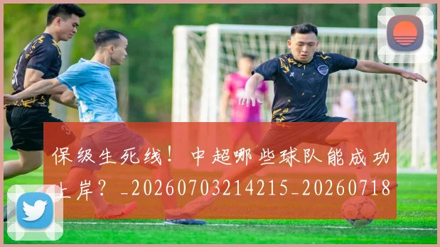 保级生死线！中超哪些球队能成功上岸？_20260703214215_20260718003649