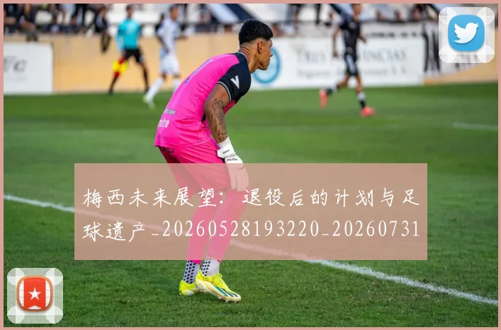 梅西未来展望:退役后的计划与足球遗产_20260528193220_20260731181821