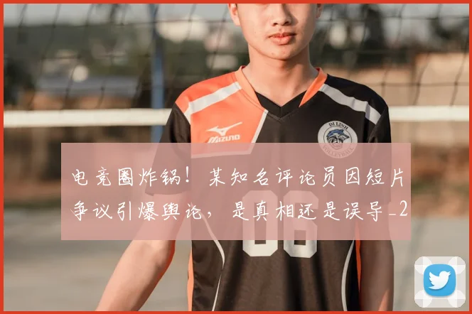 电竞圈炸锅!某知名评论员因短片争议引爆舆论,是真相还是误导_20260708193056
