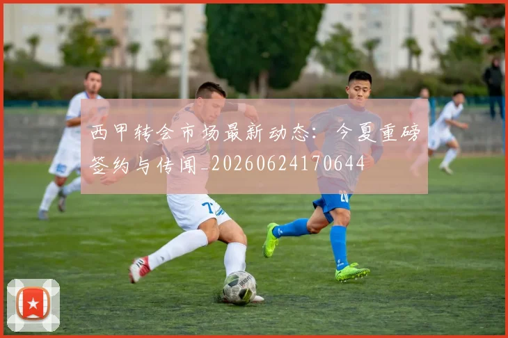 西甲转会市场最新动态:今夏重磅签约与传闻_20260624170644