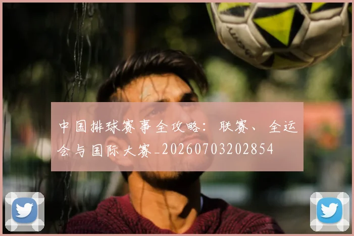 中国排球赛事全攻略：联赛、全运会与国际大赛_20260703202854